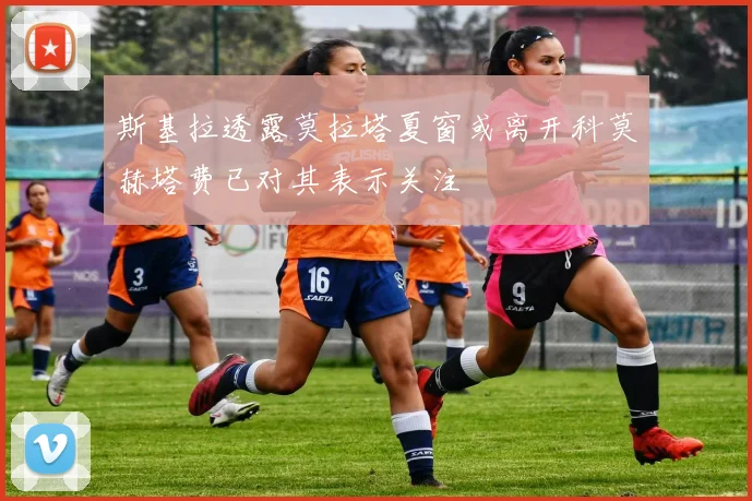斯基拉透露莫拉塔夏窗或离开科莫赫塔费已对其表示关注