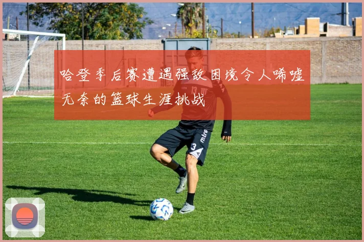 哈登季后赛遭遇强敌困境令人唏嘘无奈的篮球生涯挑战