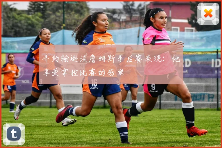 乔约翰逊谈詹姆斯季后赛表现：他享受掌控比赛的感觉