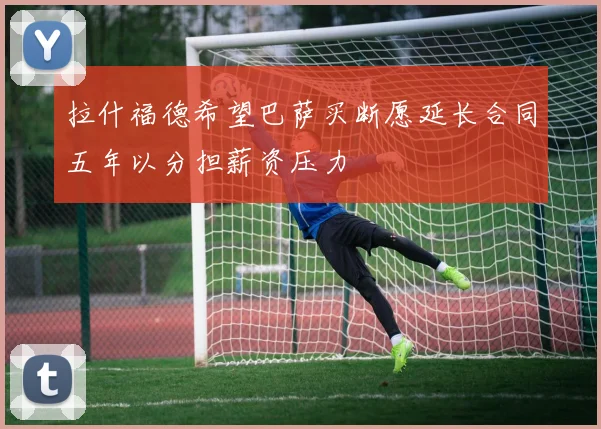 拉什福德希望巴萨买断愿延长合同五年以分担薪资压力