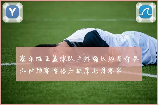 塞尔维亚篮球队主帅确认约基奇参加世预赛博格丹缺席七月赛事