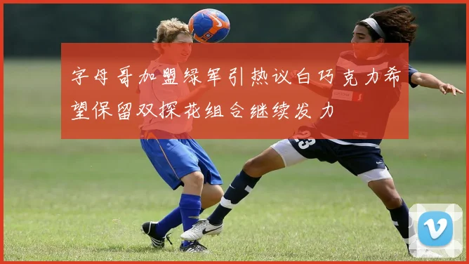 字母哥加盟绿军引热议白巧克力希望保留双探花组合继续发力