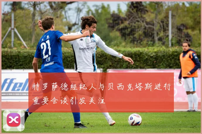 特罗萨德经纪人与贝西克塔斯进行重要会谈引发关注