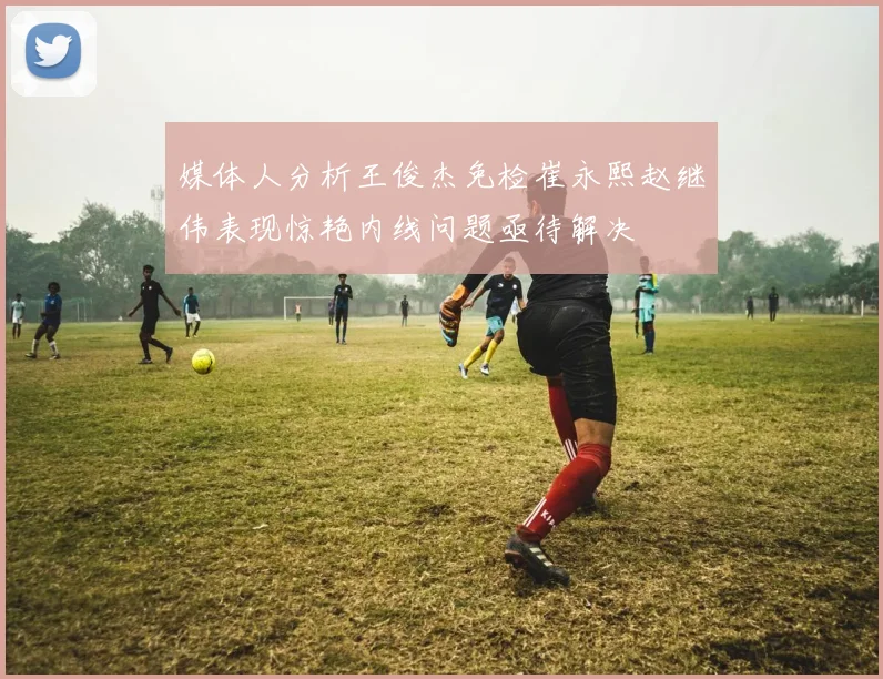 媒体人分析王俊杰免检崔永熙赵继伟表现惊艳内线问题亟待解决