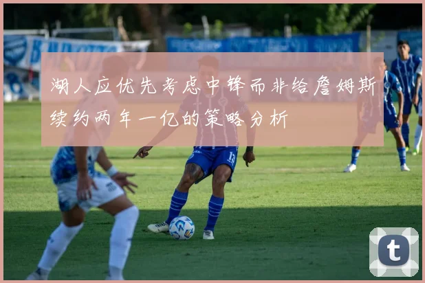 湖人应优先考虑中锋而非给詹姆斯续约两年一亿的策略分析
