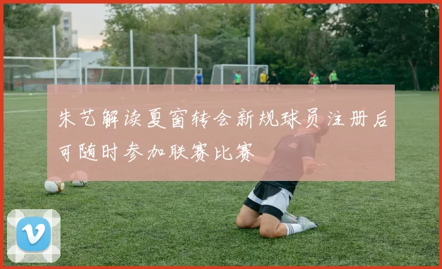 朱艺解读夏窗转会新规球员注册后可随时参加联赛比赛