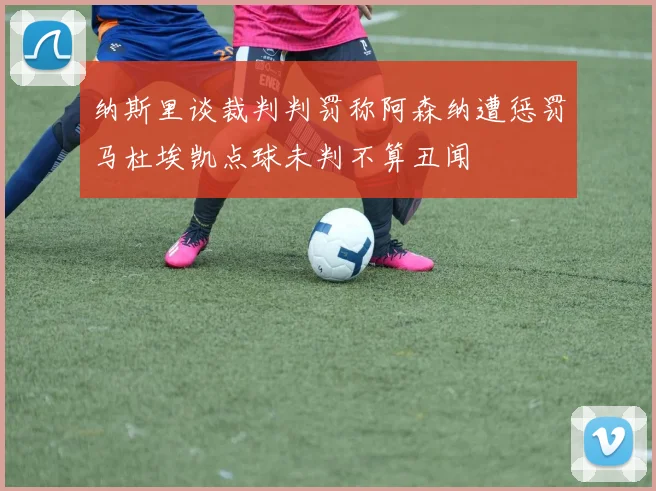 纳斯里谈裁判判罚称阿森纳遭惩罚马杜埃凯点球未判不算丑闻