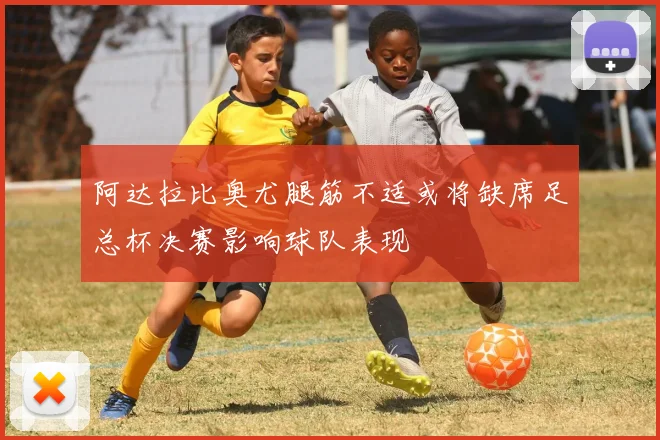 阿达拉比奥尤腿筋不适或将缺席足总杯决赛影响球队表现