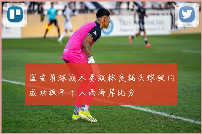 国安角球战术奏效林良铭头球破门成功扳平十人西海岸比分